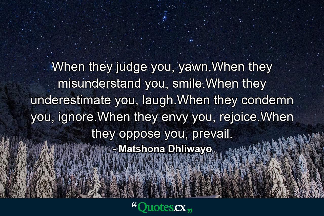 When they judge you, yawn.When they misunderstand you, smile.When they underestimate you, laugh.When they condemn you, ignore.When they envy you, rejoice.When they oppose you, prevail. - Quote by Matshona Dhliwayo