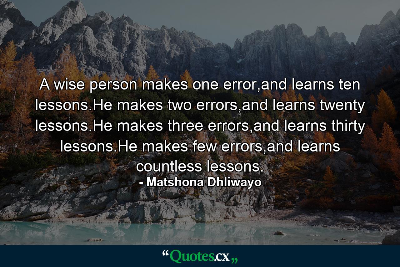 A wise person makes one error,and learns ten lessons.He makes two errors,and learns twenty lessons.He makes three errors,and learns thirty lessons.He makes few errors,and learns countless lessons. - Quote by Matshona Dhliwayo