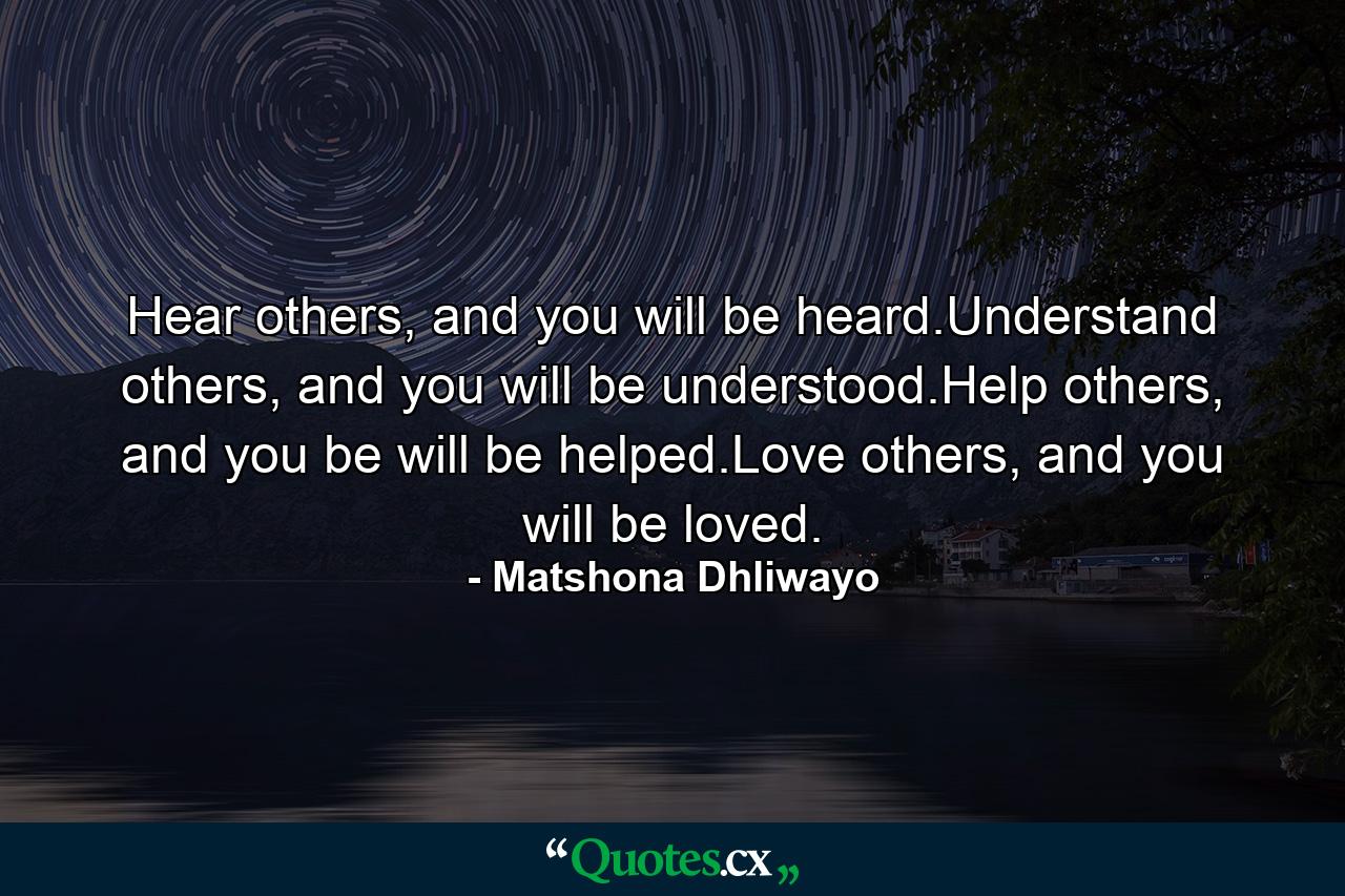 Hear others, and you will be heard.Understand others, and you will be understood.Help others, and you be will be helped.Love others, and you will be loved. - Quote by Matshona Dhliwayo