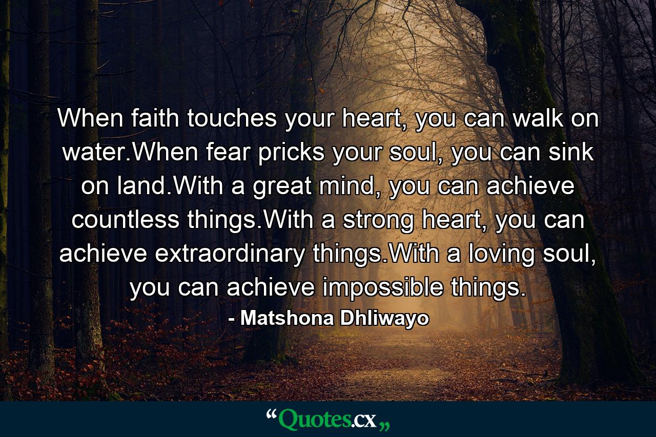 When faith touches your heart, you can walk on water.When fear pricks your soul, you can sink on land.With a great mind, you can achieve countless things.With a strong heart, you can achieve extraordinary things.With a loving soul, you can achieve impossible things. - Quote by Matshona Dhliwayo