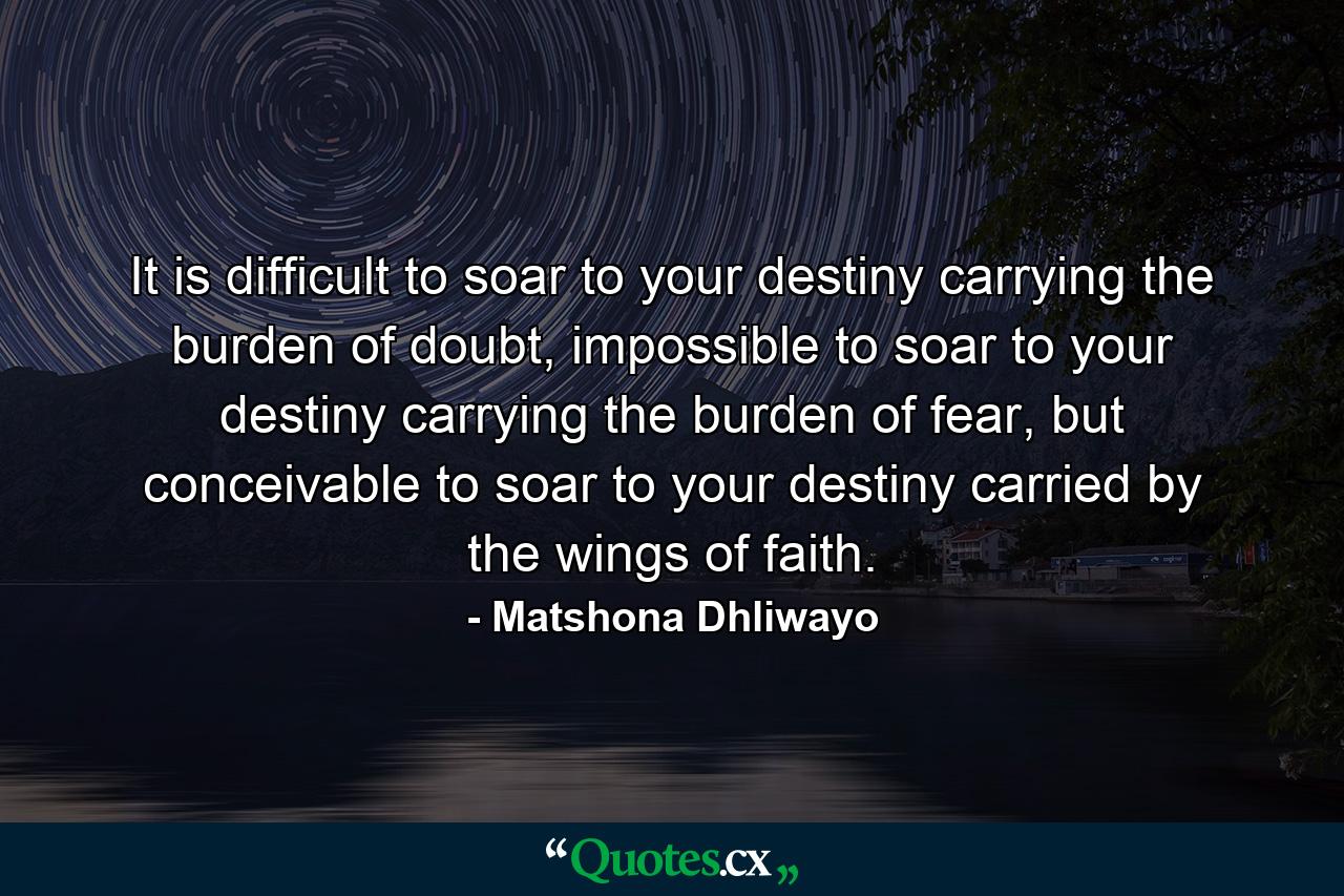 It is difficult to soar to your destiny carrying the burden of doubt, impossible to soar to your destiny carrying the burden of fear, but conceivable to soar to your destiny carried by the wings of faith. - Quote by Matshona Dhliwayo