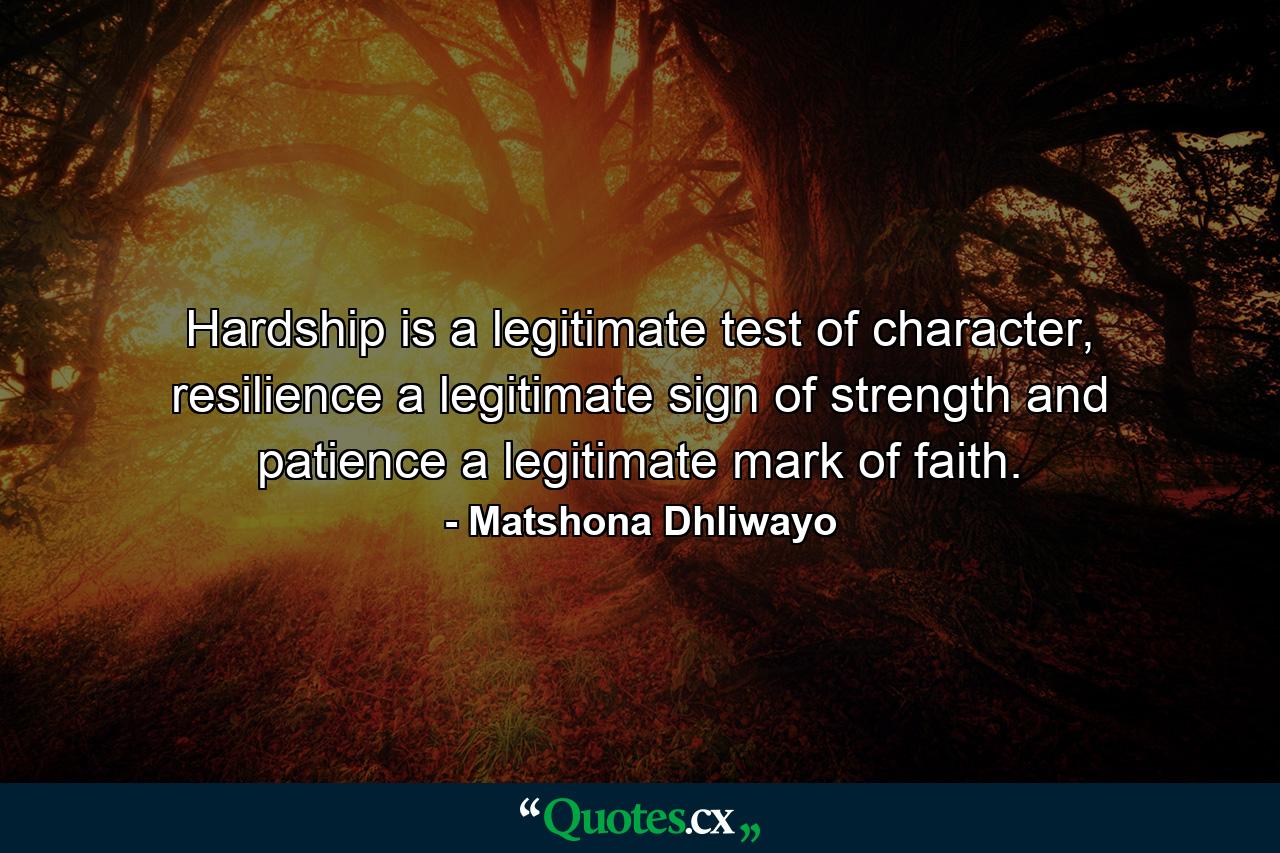 Hardship is a legitimate test of character, resilience a legitimate sign of strength and patience a legitimate mark of faith. - Quote by Matshona Dhliwayo