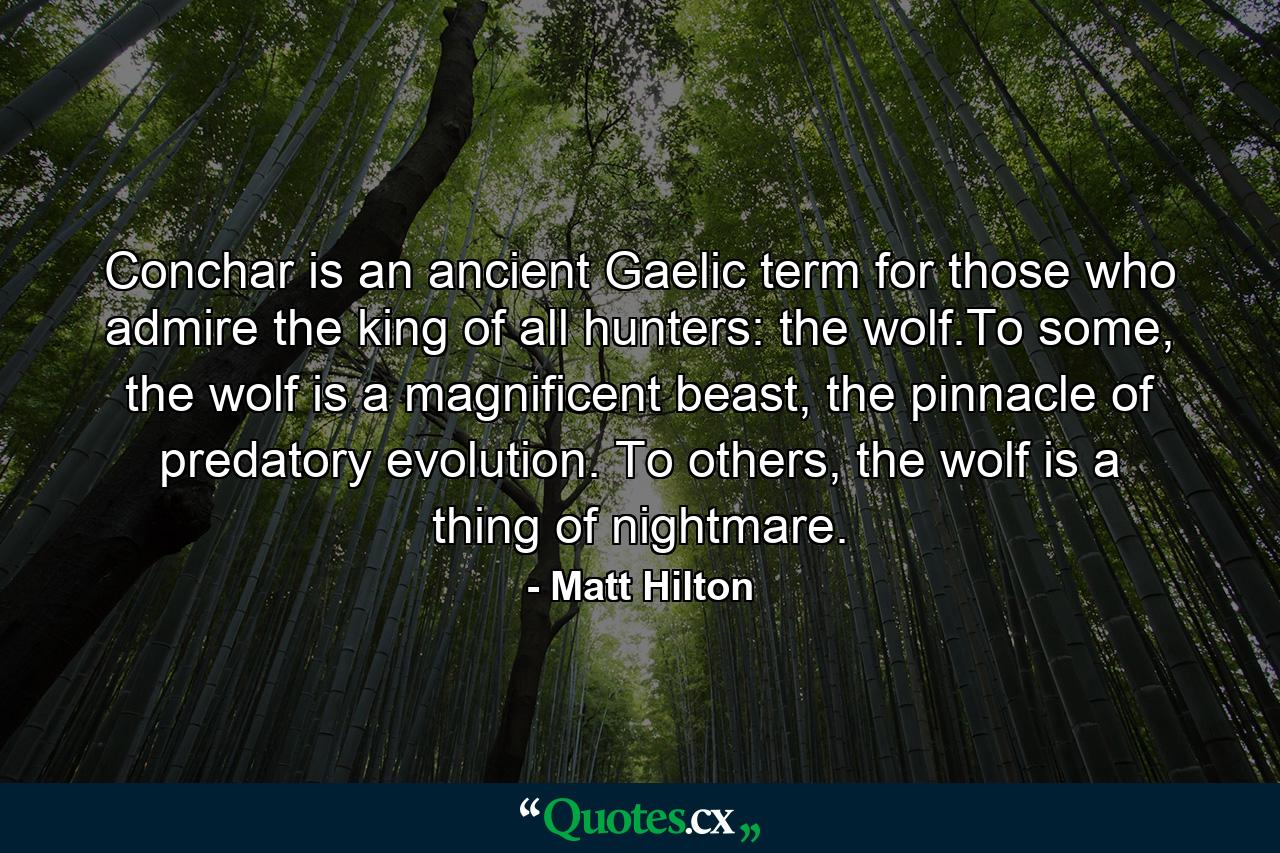 Conchar is an ancient Gaelic term for those who admire the king of all hunters: the wolf.To some, the wolf is a magnificent beast, the pinnacle of predatory evolution. To others, the wolf is a thing of nightmare. - Quote by Matt Hilton