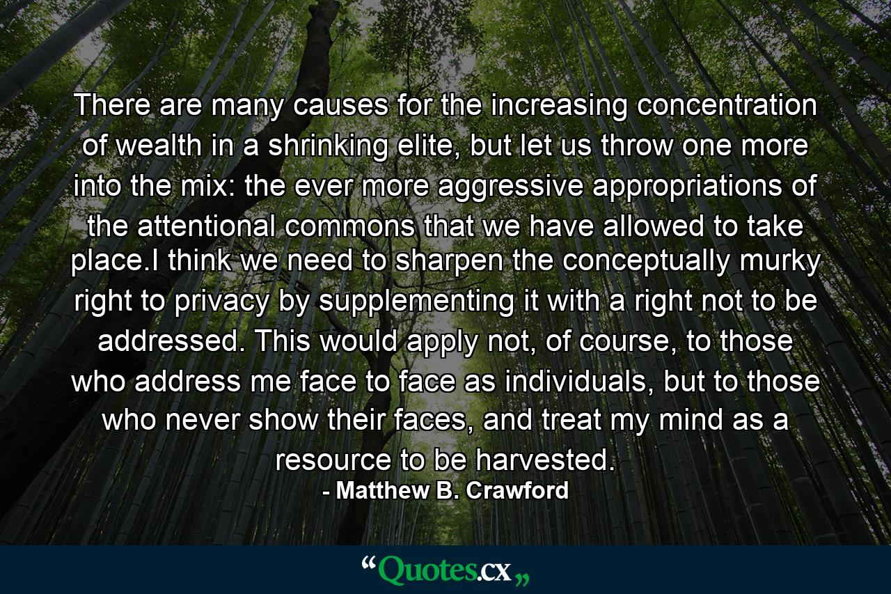 There are many causes for the increasing concentration of wealth in a shrinking elite, but let us throw one more into the mix: the ever more aggressive appropriations of the attentional commons that we have allowed to take place.I think we need to sharpen the conceptually murky right to privacy by supplementing it with a right not to be addressed. This would apply not, of course, to those who address me face to face as individuals, but to those who never show their faces, and treat my mind as a resource to be harvested. - Quote by Matthew B. Crawford