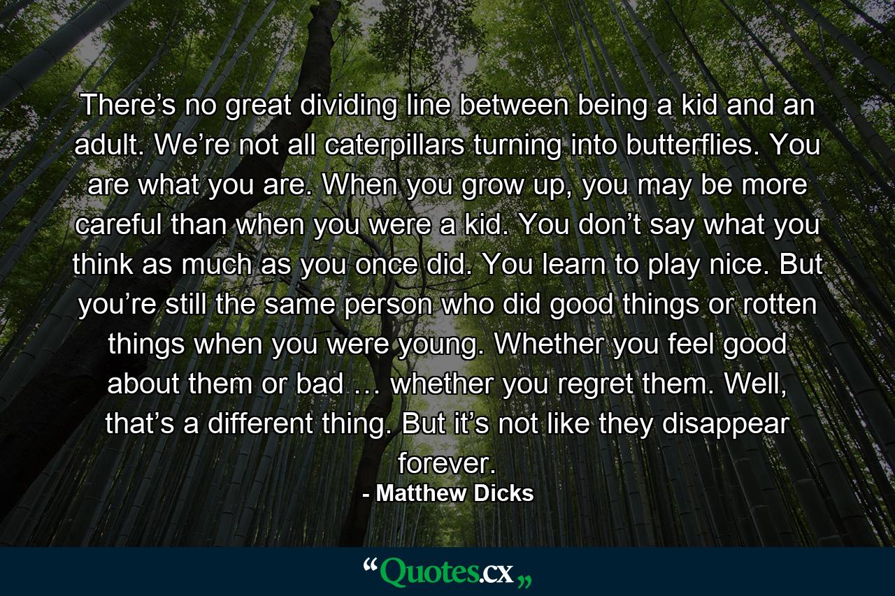 There’s no great dividing line between being a kid and an adult. We’re not all caterpillars turning into butterflies. You are what you are. When you grow up, you may be more careful than when you were a kid. You don’t say what you think as much as you once did. You learn to play nice. But you’re still the same person who did good things or rotten things when you were young. Whether you feel good about them or bad … whether you regret them. Well, that’s a different thing. But it’s not like they disappear forever. - Quote by Matthew Dicks