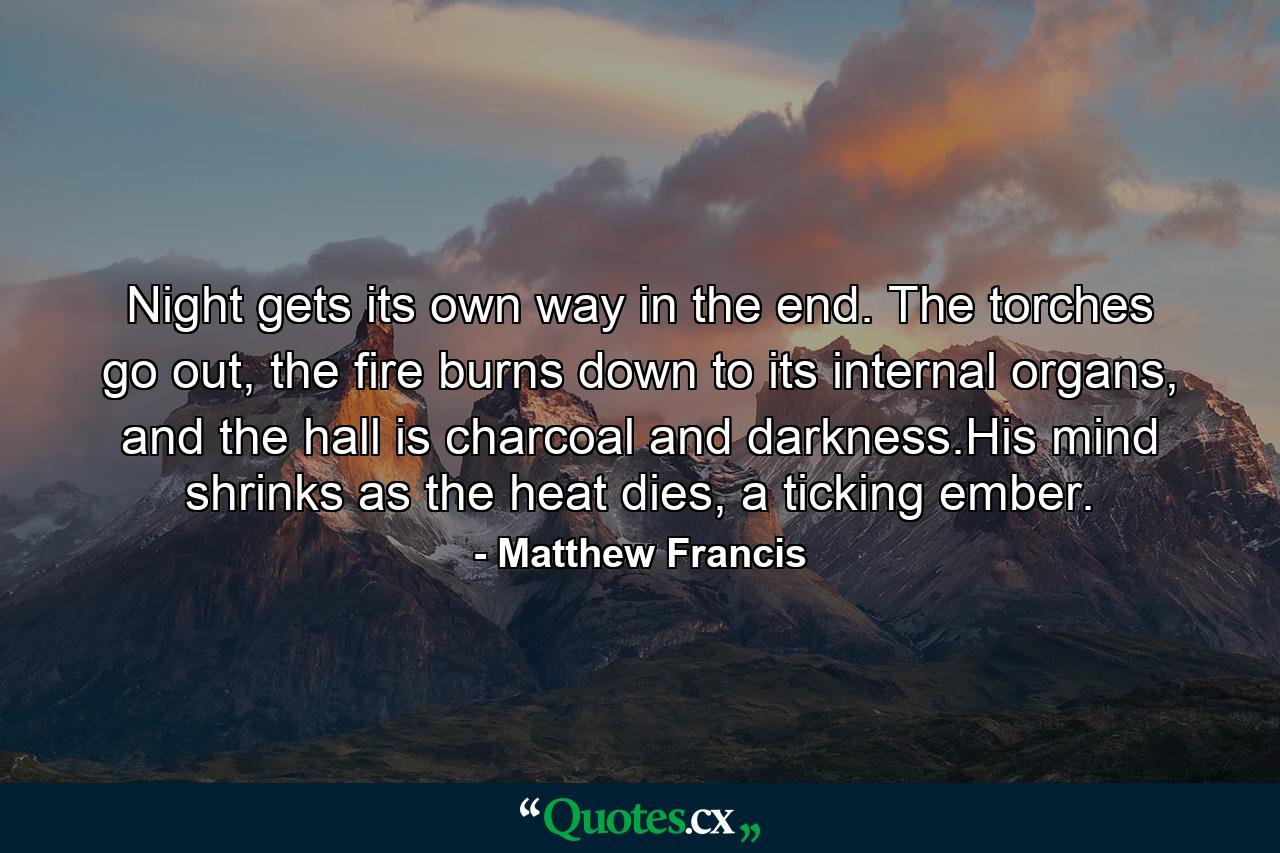 Night gets its own way in the end. The torches go out, the fire burns down to its internal organs, and the hall is charcoal and darkness.His mind shrinks as the heat dies, a ticking ember. - Quote by Matthew Francis