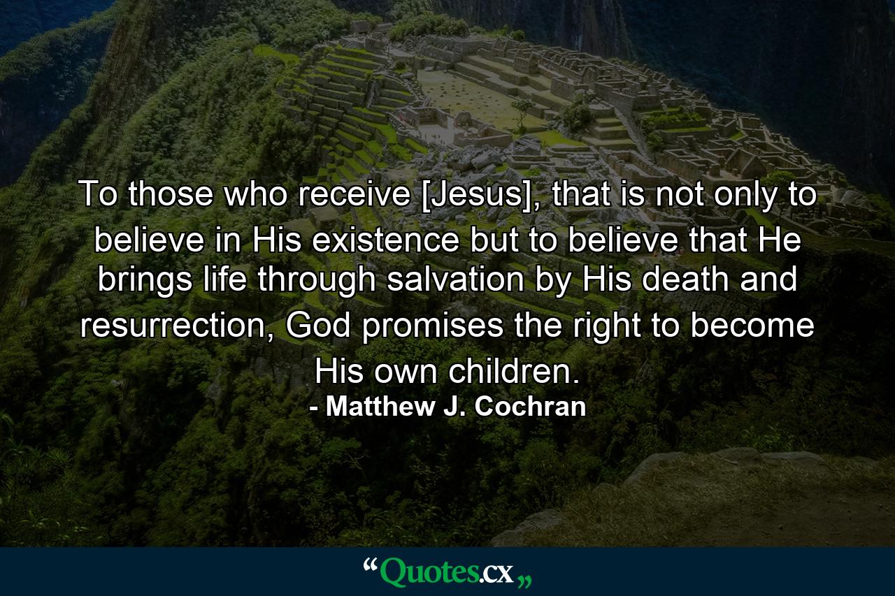 To those who receive [Jesus], that is not only to believe in His existence but to believe that He brings life through salvation by His death and resurrection, God promises the right to become His own children. - Quote by Matthew J. Cochran