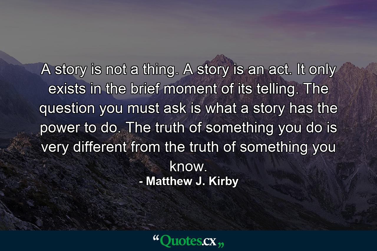 A story is not a thing. A story is an act. It only exists in the brief moment of its telling. The question you must ask is what a story has the power to do. The truth of something you do is very different from the truth of something you know. - Quote by Matthew J. Kirby