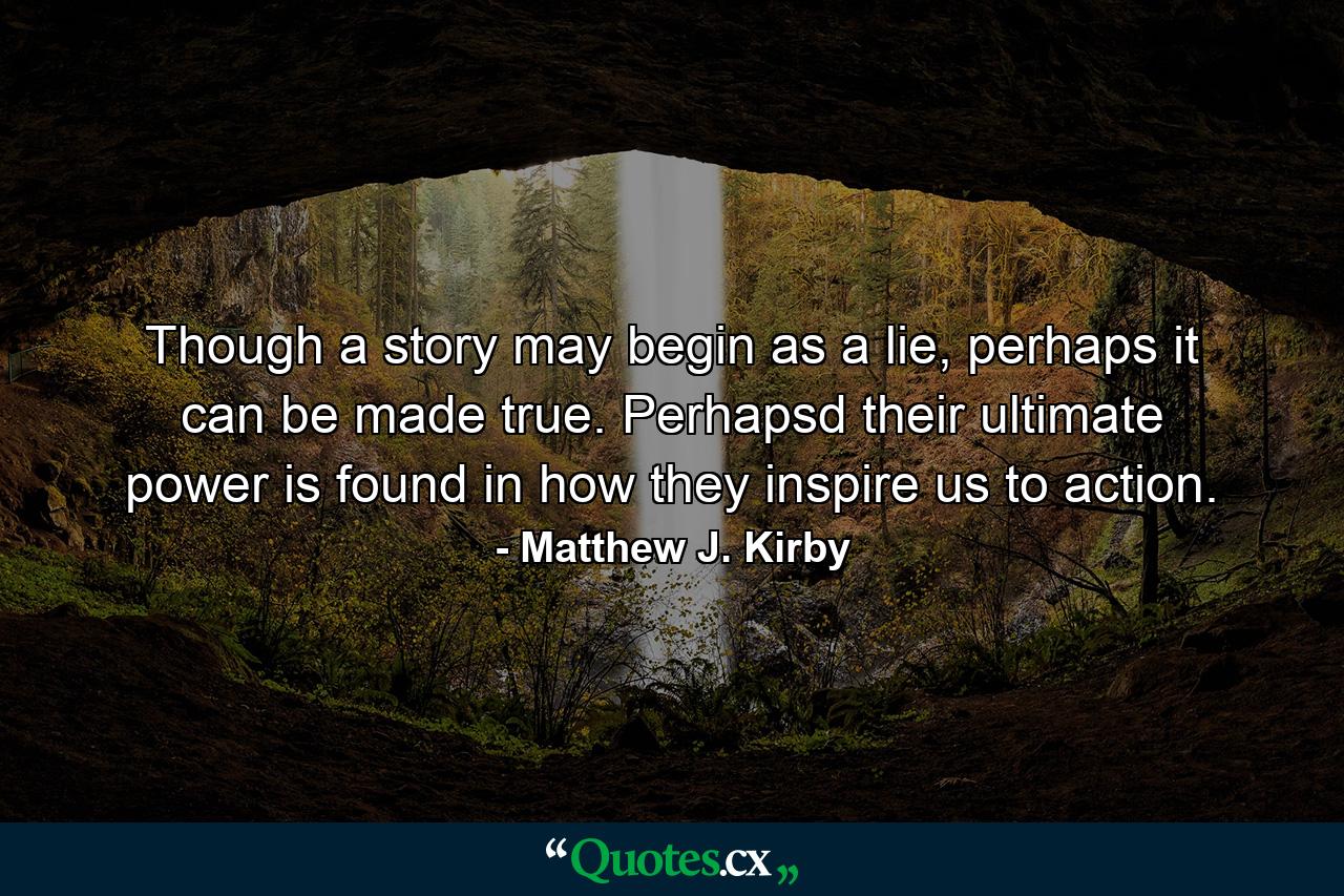 Though a story may begin as a lie, perhaps it can be made true. Perhapsd their ultimate power is found in how they inspire us to action. - Quote by Matthew J. Kirby