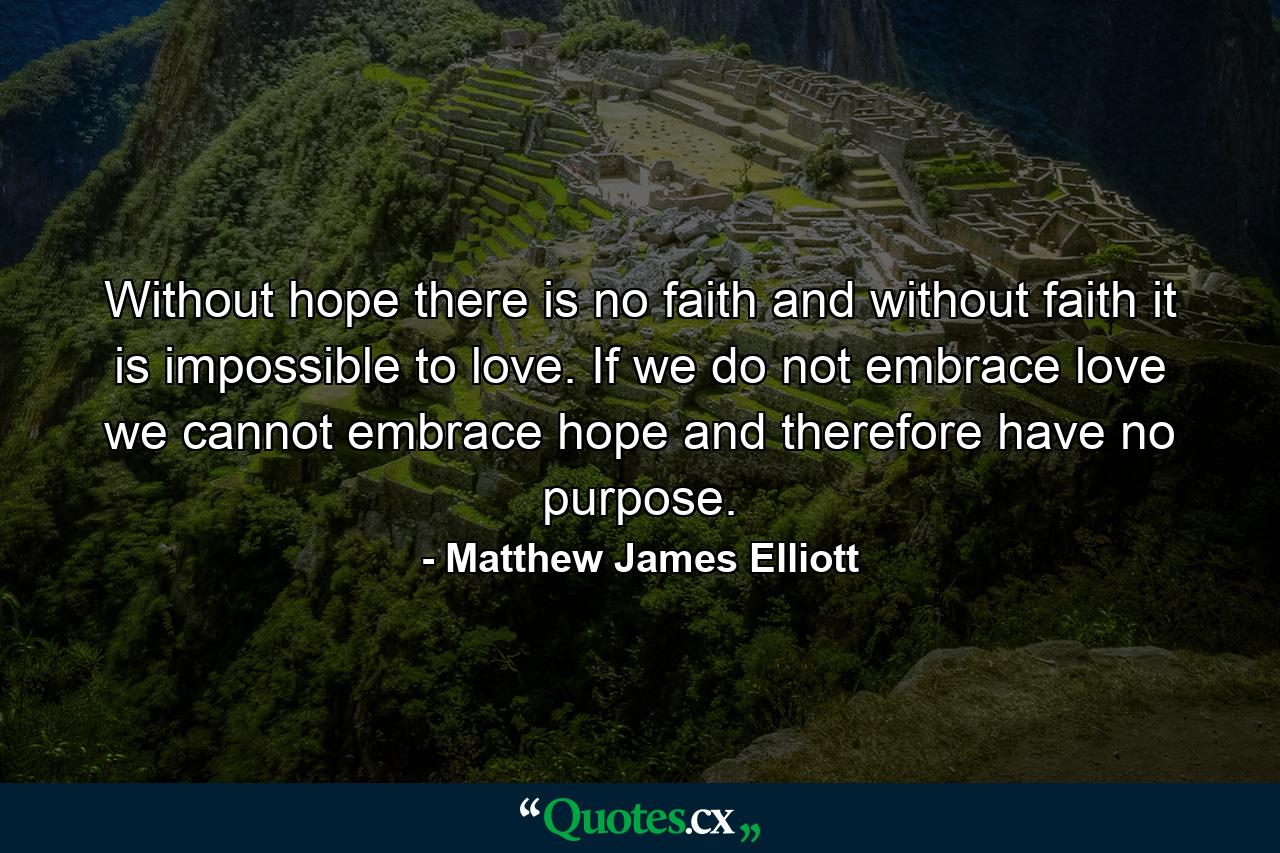 Without hope there is no faith and without faith it is impossible to love. If we do not embrace love we cannot embrace hope and therefore have no purpose. - Quote by Matthew James Elliott