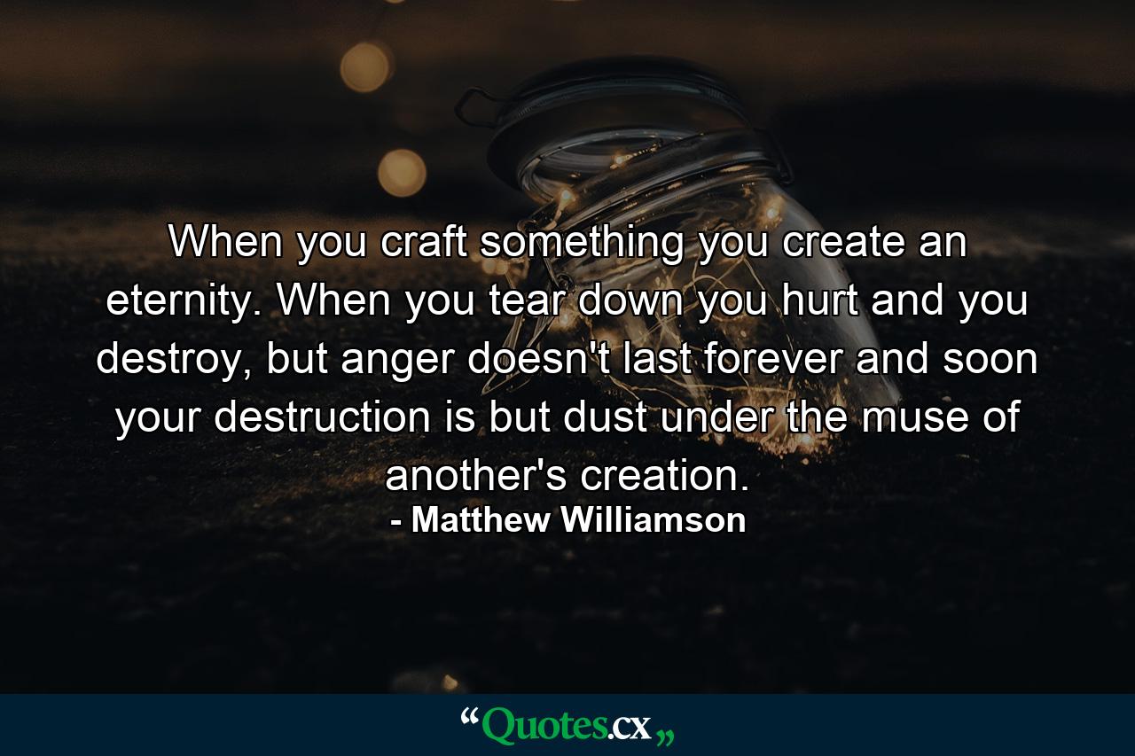 When you craft something you create an eternity. When you tear down you hurt and you destroy, but anger doesn't last forever and soon your destruction is but dust under the muse of another's creation. - Quote by Matthew Williamson