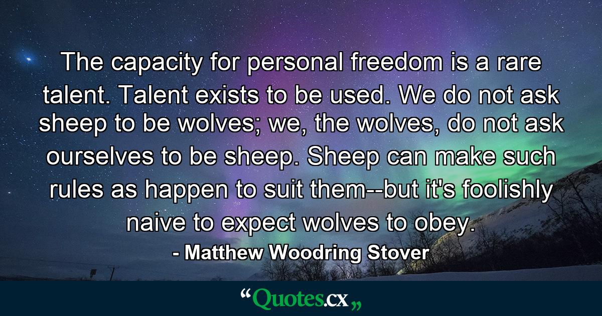 The capacity for personal freedom is a rare talent. Talent exists to be used. We do not ask sheep to be wolves; we, the wolves, do not ask ourselves to be sheep. Sheep can make such rules as happen to suit them--but it's foolishly naive to expect wolves to obey. - Quote by Matthew Woodring Stover