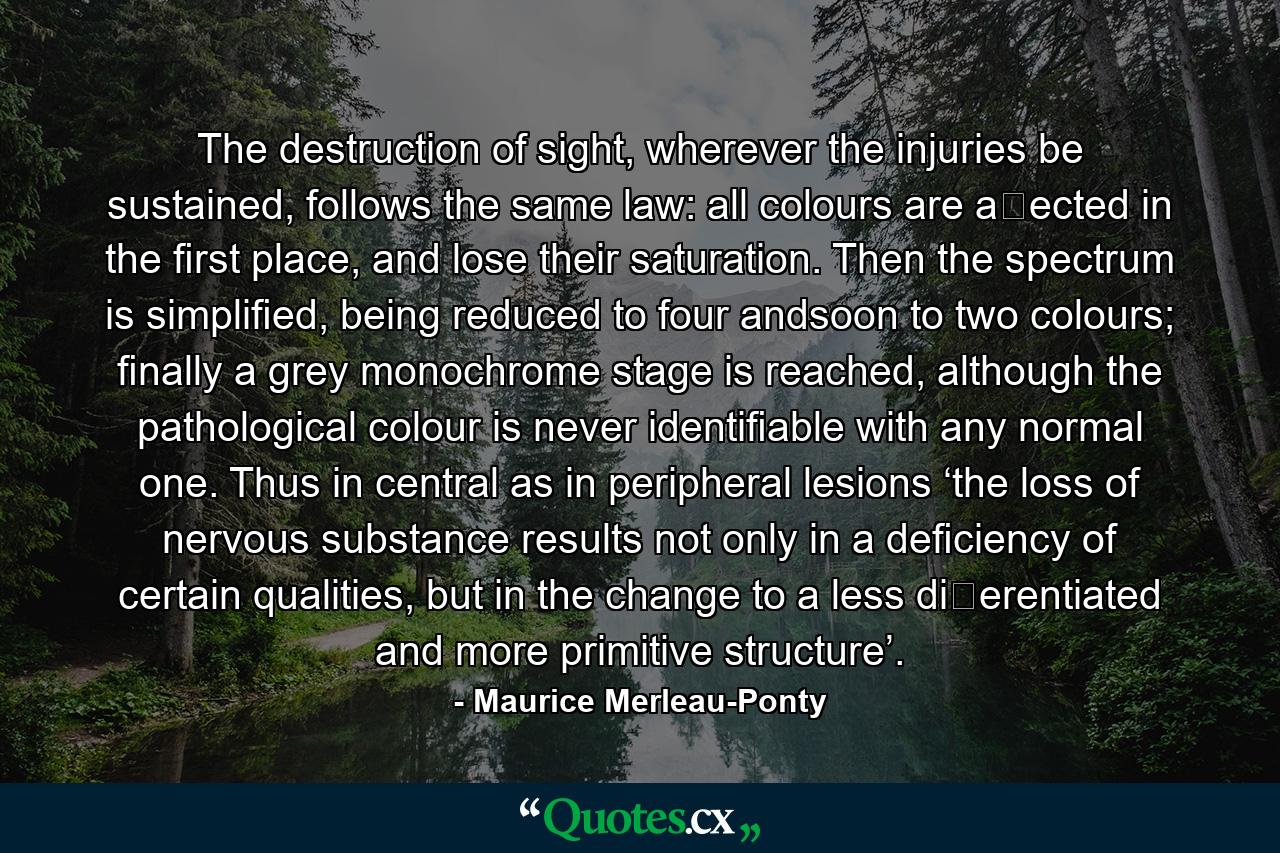 The destruction of sight, wherever the injuries be sustained, follows the same law: all colours are aﬀected in the ﬁrst place, and lose their saturation. Then the spectrum is simpliﬁed, being reduced to four andsoon to two colours; ﬁnally a grey monochrome stage is reached, although the pathological colour is never identiﬁable with any normal one. Thus in central as in peripheral lesions ‘the loss of nervous substance results not only in a deﬁciency of certain qualities, but in the change to a less diﬀerentiated and more primitive structure’. - Quote by Maurice Merleau-Ponty