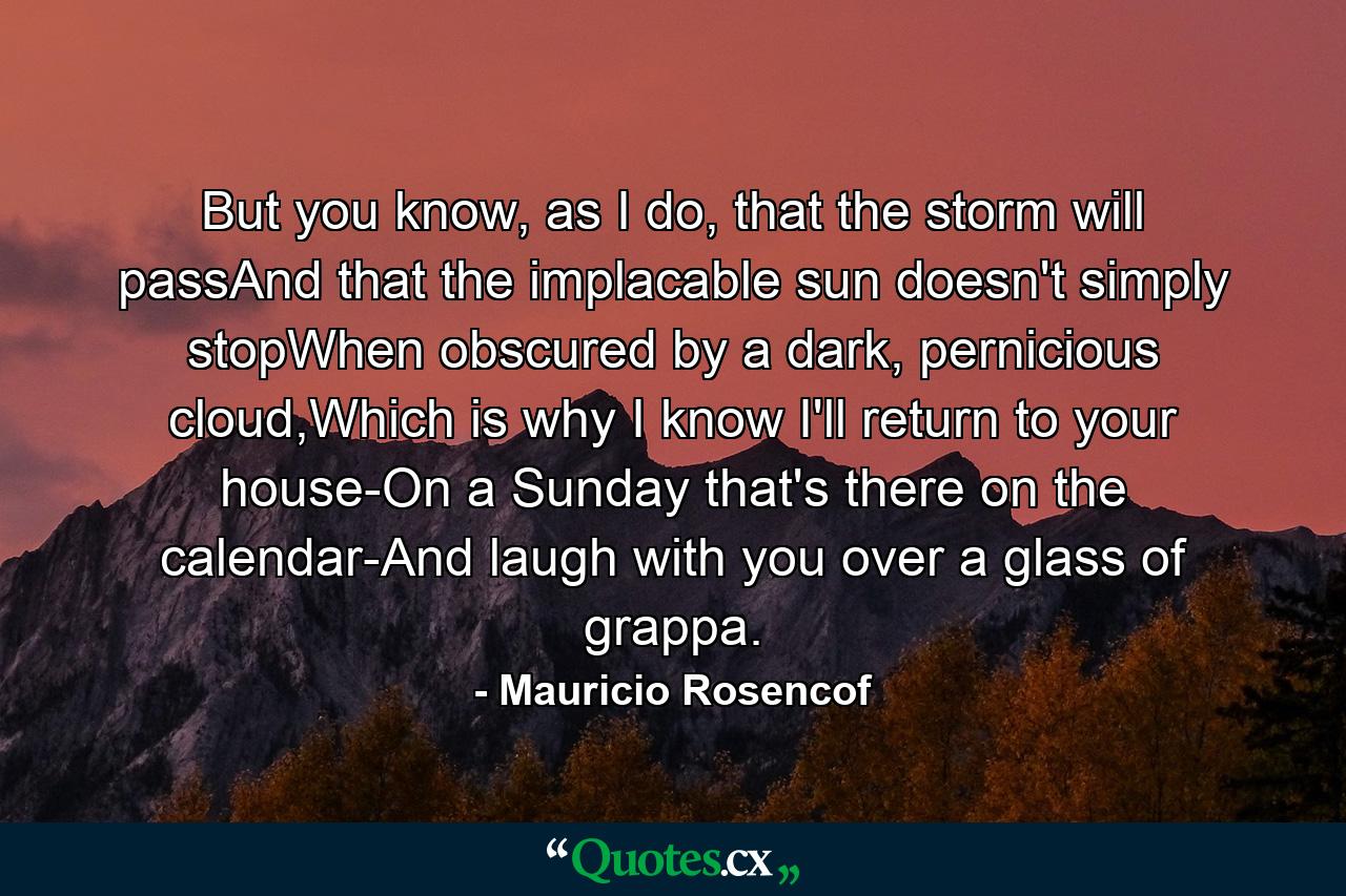 But you know, as I do, that the storm will passAnd that the implacable sun doesn't simply stopWhen obscured by a dark, pernicious cloud,Which is why I know I'll return to your house-On a Sunday that's there on the calendar-And laugh with you over a glass of grappa. - Quote by Mauricio Rosencof