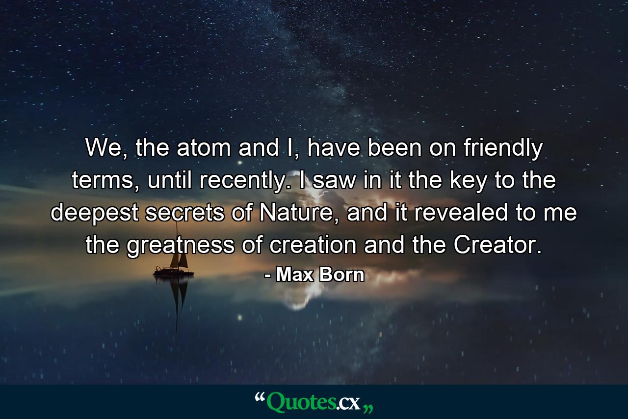 We, the atom and I, have been on friendly terms, until recently. I saw in it the key to the deepest secrets of Nature, and it revealed to me the greatness of creation and the Creator. - Quote by Max Born