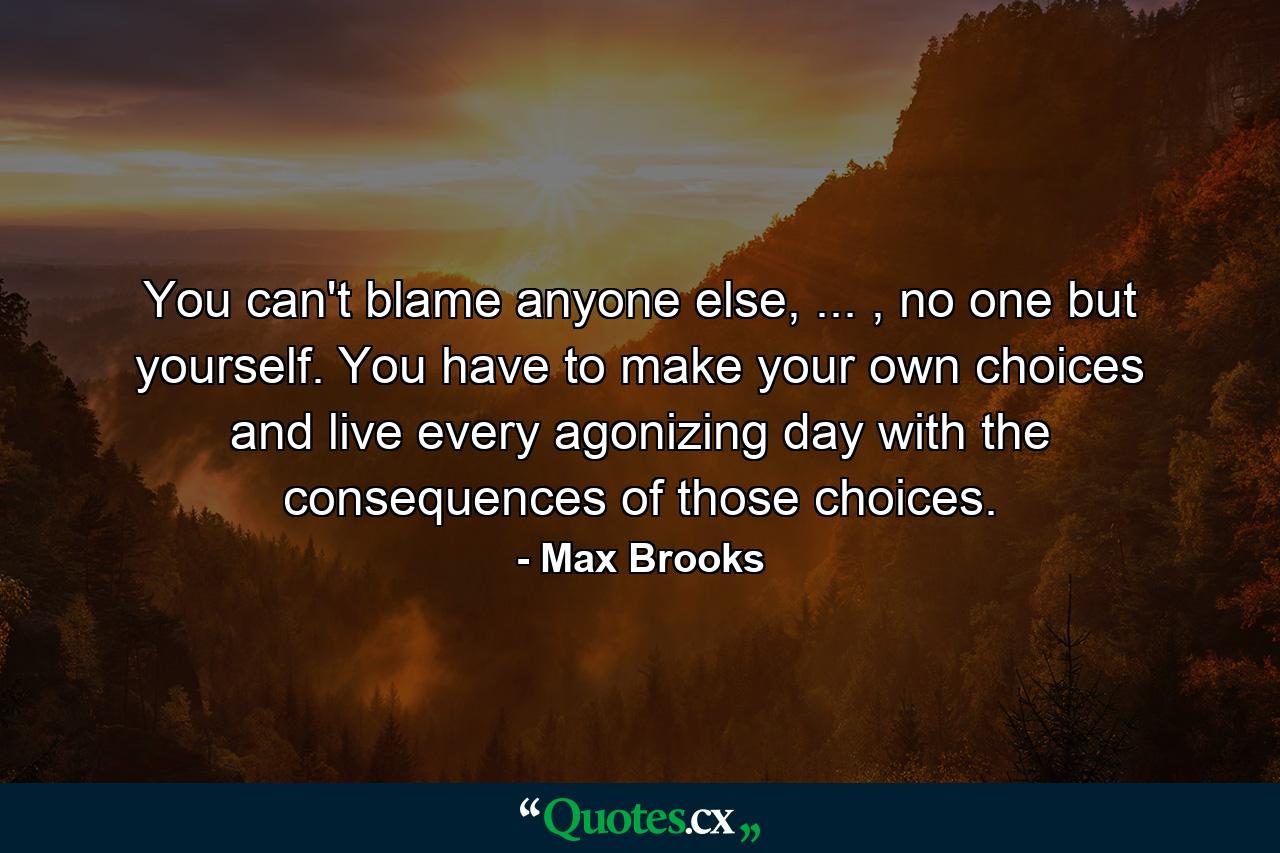 You can't blame anyone else, ... , no one but yourself. You have to make your own choices and live every agonizing day with the consequences of those choices. - Quote by Max Brooks