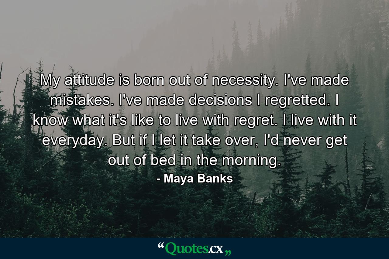 My attitude is born out of necessity. I've made mistakes. I've made decisions I regretted. I know what it's like to live with regret. I live with it everyday. But if I let it take over, I'd never get out of bed in the morning. - Quote by Maya Banks