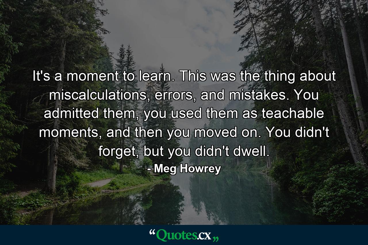 It's a moment to learn. This was the thing about miscalculations, errors, and mistakes. You admitted them, you used them as teachable moments, and then you moved on. You didn't forget, but you didn't dwell. - Quote by Meg Howrey