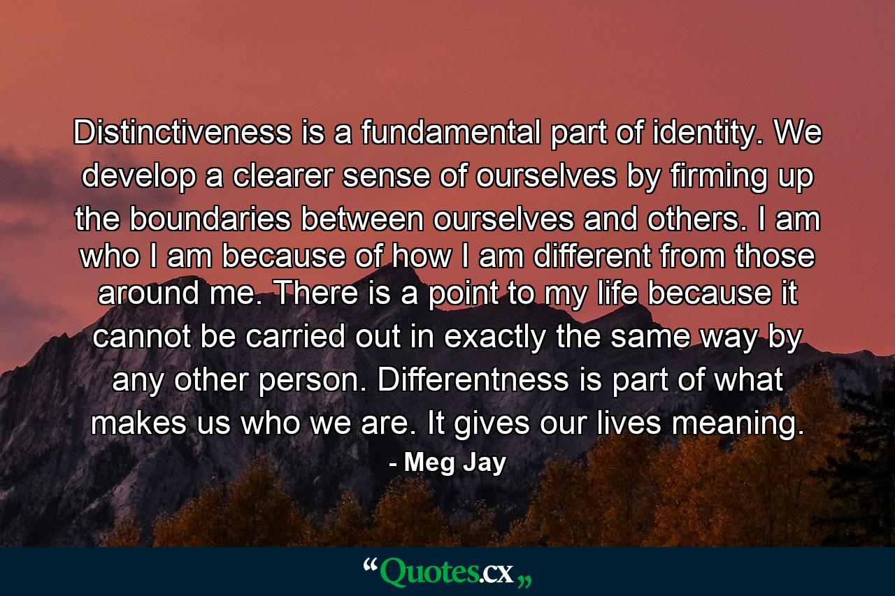 Distinctiveness is a fundamental part of identity. We develop a clearer sense of ourselves by firming up the boundaries between ourselves and others. I am who I am because of how I am different from those around me. There is a point to my life because it cannot be carried out in exactly the same way by any other person. Differentness is part of what makes us who we are. It gives our lives meaning. - Quote by Meg Jay