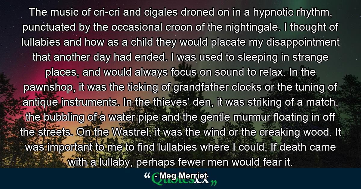 The music of cri-cri and cigales droned on in a hypnotic rhythm, punctuated by the occasional croon of the nightingale. I thought of lullabies and how as a child they would placate my disappointment that another day had ended. I was used to sleeping in strange places, and would always focus on sound to relax. In the pawnshop, it was the ticking of grandfather clocks or the tuning of antique instruments. In the thieves’ den, it was striking of a match, the bubbling of a water pipe and the gentle murmur floating in off the streets. On the Wastrel, it was the wind or the creaking wood. It was important to me to find lullabies where I could. If death came with a lullaby, perhaps fewer men would fear it. - Quote by Meg Merriet