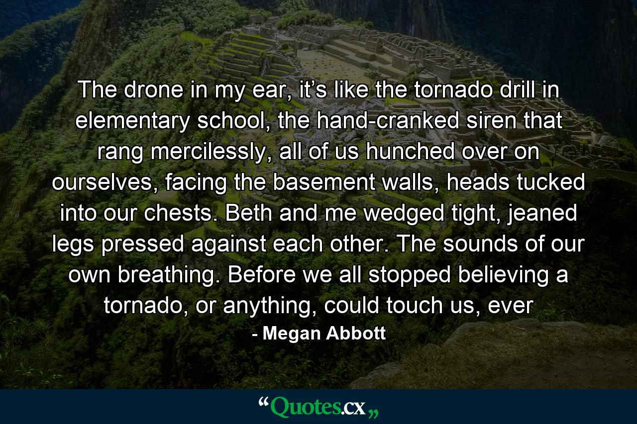 The drone in my ear, it’s like the tornado drill in elementary school, the hand-cranked siren that rang mercilessly, all of us hunched over on ourselves, facing the basement walls, heads tucked into our chests. Beth and me wedged tight, jeaned legs pressed against each other. The sounds of our own breathing. Before we all stopped believing a tornado, or anything, could touch us, ever - Quote by Megan Abbott