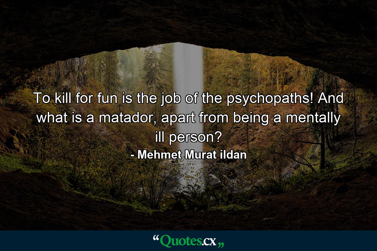 To kill for fun is the job of the psychopaths! And what is a matador, apart from being a mentally ill person? - Quote by Mehmet Murat ildan