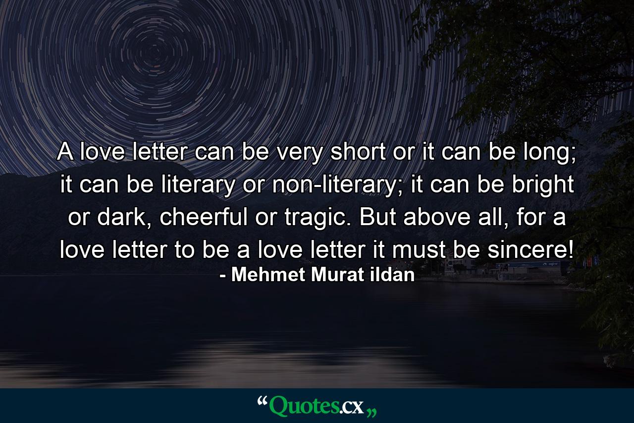 A love letter can be very short or it can be long; it can be literary or non-literary; it can be bright or dark, cheerful or tragic. But above all, for a love letter to be a love letter it must be sincere! - Quote by Mehmet Murat ildan