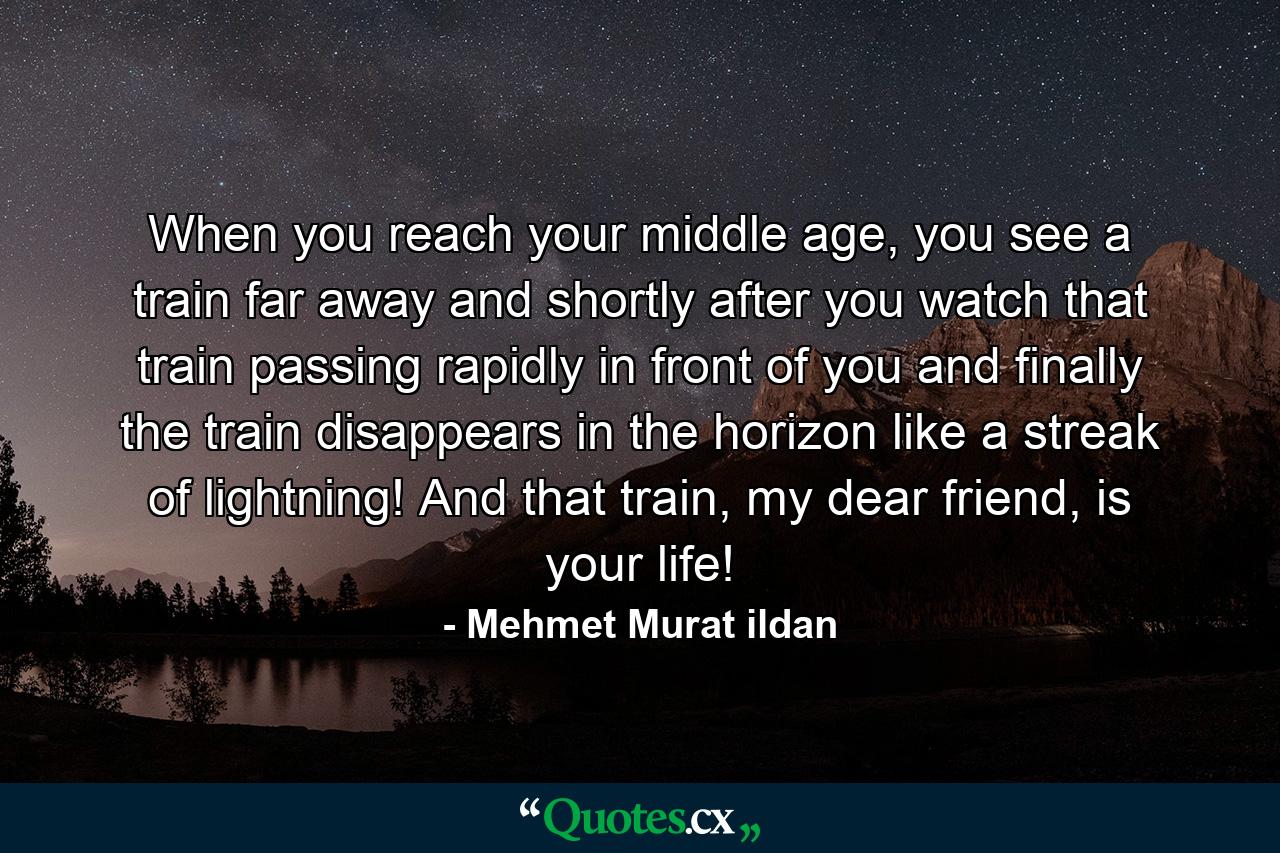 When you reach your middle age, you see a train far away and shortly after you watch that train passing rapidly in front of you and finally the train disappears in the horizon like a streak of lightning! And that train, my dear friend, is your life! - Quote by Mehmet Murat ildan