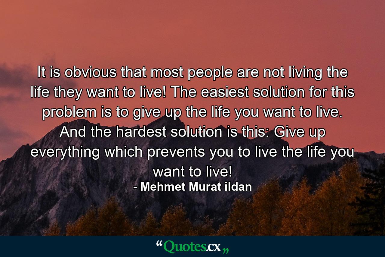 It is obvious that most people are not living the life they want to live! The easiest solution for this problem is to give up the life you want to live. And the hardest solution is this: Give up everything which prevents you to live the life you want to live! - Quote by Mehmet Murat ildan