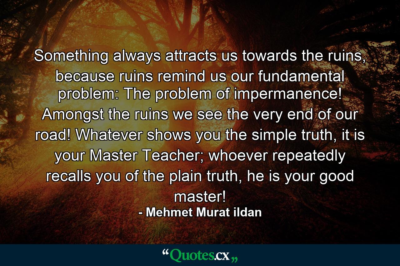 Something always attracts us towards the ruins, because ruins remind us our fundamental problem: The problem of impermanence! Amongst the ruins we see the very end of our road! Whatever shows you the simple truth, it is your Master Teacher; whoever repeatedly recalls you of the plain truth, he is your good master! - Quote by Mehmet Murat ildan