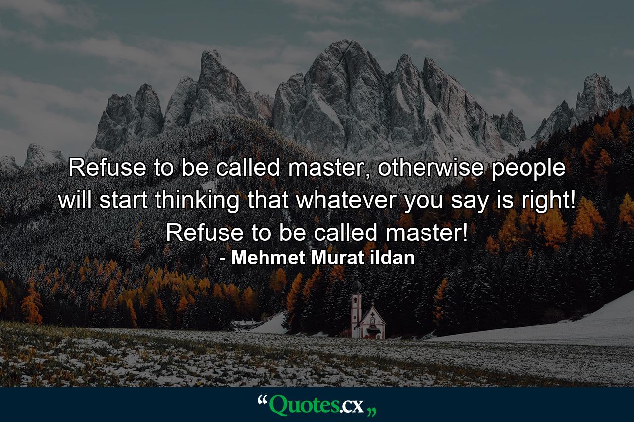 Refuse to be called master, otherwise people will start thinking that whatever you say is right! Refuse to be called master! - Quote by Mehmet Murat ildan