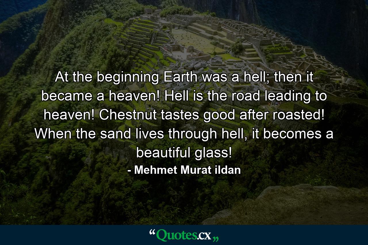 At the beginning Earth was a hell; then it became a heaven! Hell is the road leading to heaven! Chestnut tastes good after roasted! When the sand lives through hell, it becomes a beautiful glass! - Quote by Mehmet Murat ildan