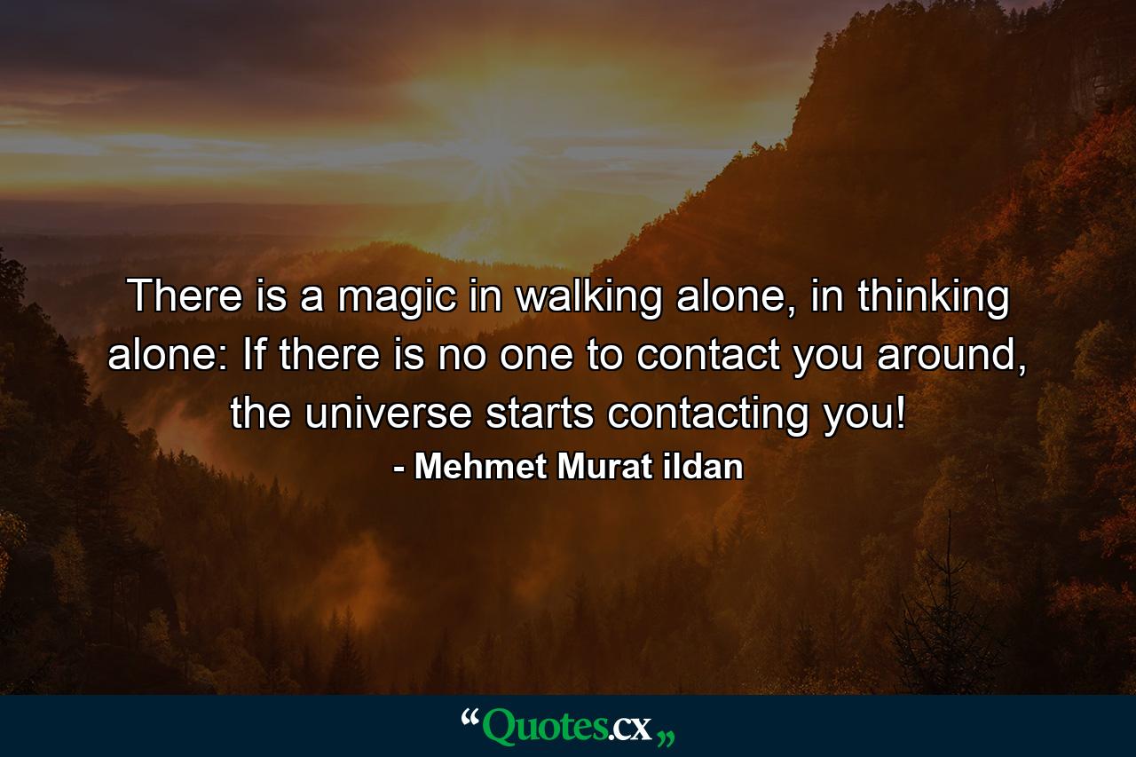 There is a magic in walking alone, in thinking alone: If there is no one to contact you around, the universe starts contacting you! - Quote by Mehmet Murat ildan