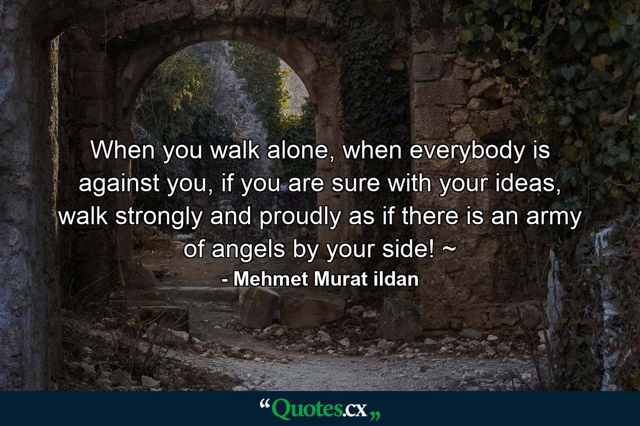 When you walk alone, when everybody is against you, if you are sure with your ideas, walk strongly and proudly as if there is an army of angels by your side! ~ - Quote by Mehmet Murat ildan