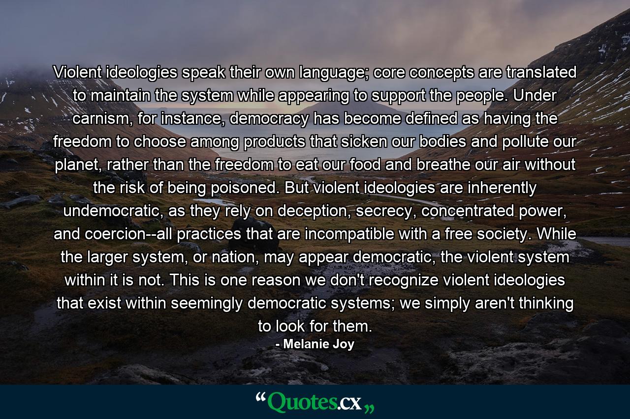 Violent ideologies speak their own language; core concepts are translated to maintain the system while appearing to support the people. Under carnism, for instance, democracy has become defined as having the freedom to choose among products that sicken our bodies and pollute our planet, rather than the freedom to eat our food and breathe our air without the risk of being poisoned. But violent ideologies are inherently undemocratic, as they rely on deception, secrecy, concentrated power, and coercion--all practices that are incompatible with a free society. While the larger system, or nation, may appear democratic, the violent system within it is not. This is one reason we don't recognize violent ideologies that exist within seemingly democratic systems; we simply aren't thinking to look for them. - Quote by Melanie Joy