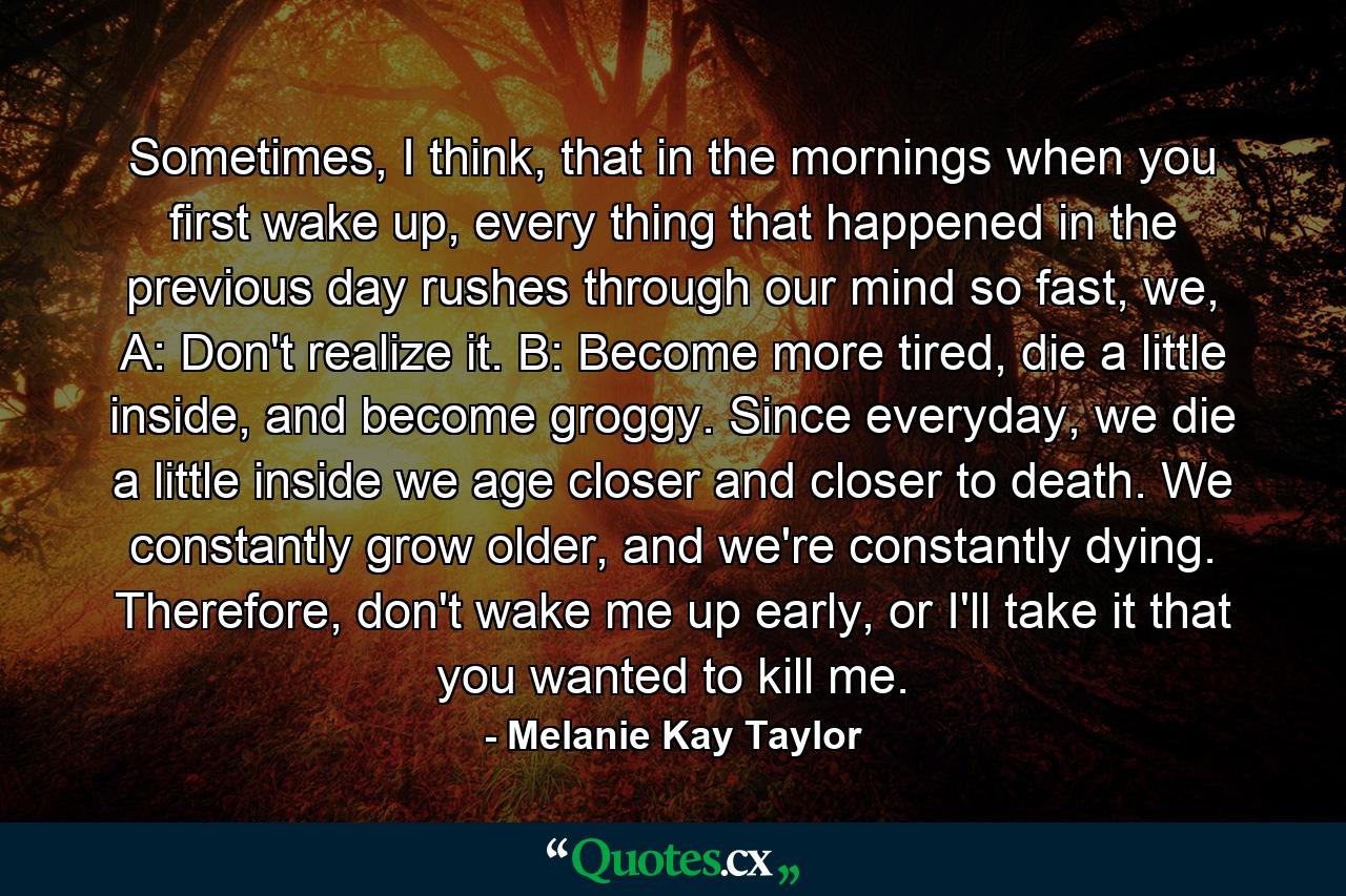 Sometimes, I think, that in the mornings when you first wake up, every thing that happened in the previous day rushes through our mind so fast, we, A: Don't realize it. B: Become more tired, die a little inside, and become groggy. Since everyday, we die a little inside we age closer and closer to death. We constantly grow older, and we're constantly dying. Therefore, don't wake me up early, or I'll take it that you wanted to kill me. - Quote by Melanie Kay Taylor