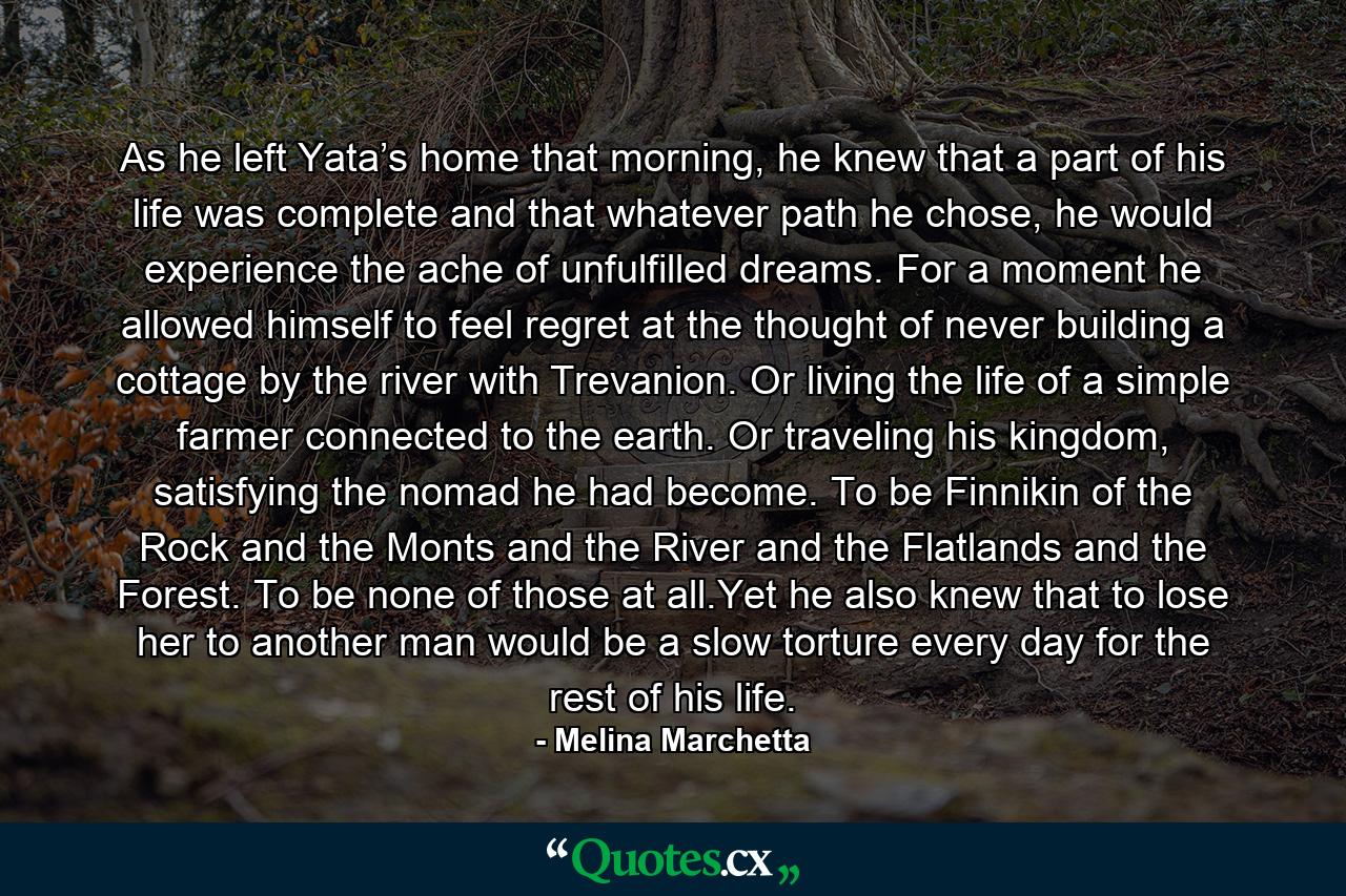 As he left Yata’s home that morning, he knew that a part of his life was complete and that whatever path he chose, he would experience the ache of unfulfilled dreams. For a moment he allowed himself to feel regret at the thought of never building a cottage by the river with Trevanion. Or living the life of a simple farmer connected to the earth. Or traveling his kingdom, satisfying the nomad he had become. To be Finnikin of the Rock and the Monts and the River and the Flatlands and the Forest. To be none of those at all.Yet he also knew that to lose her to another man would be a slow torture every day for the rest of his life. - Quote by Melina Marchetta