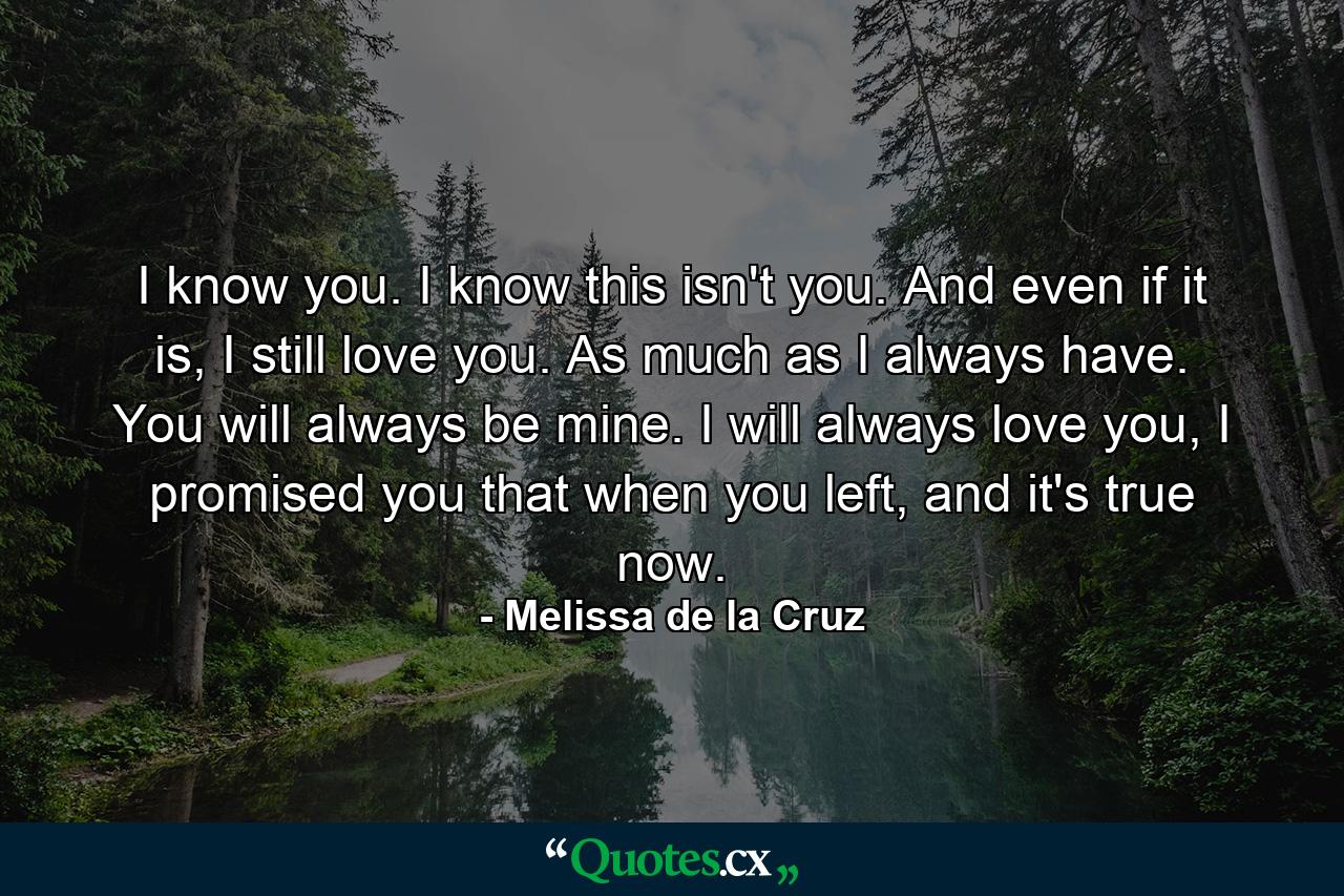 I know you. I know this isn't you. And even if it is, I still love you. As much as I always have. You will always be mine. I will always love you, I promised you that when you left, and it's true now. - Quote by Melissa de la Cruz