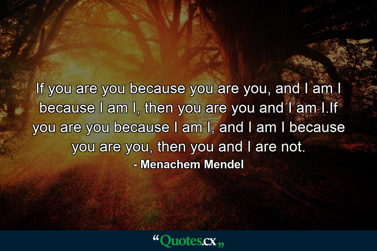 If you are you because you are you, and I am I because I am I, then you are you and I am I.If you are you because I am I, and I am I because you are you, then you and I are not. - Quote by Menachem Mendel