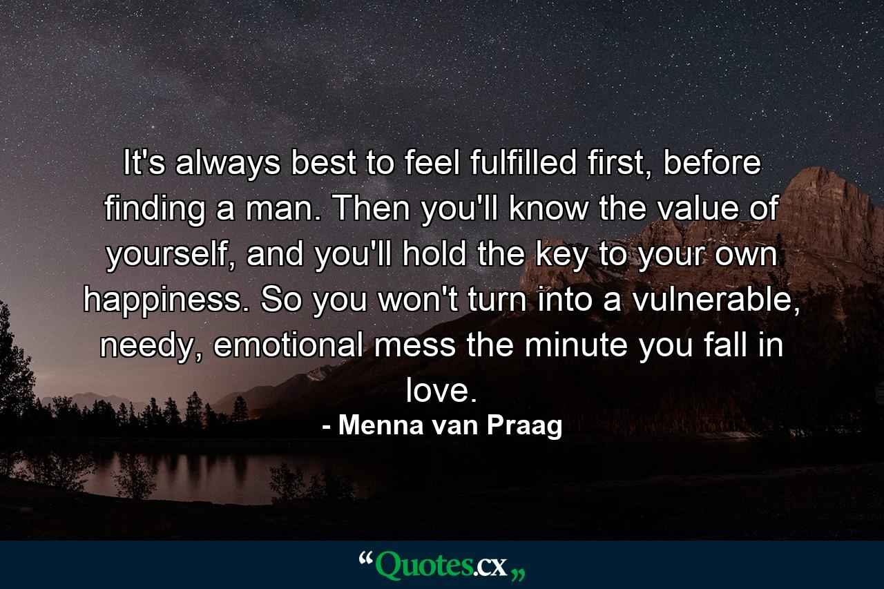 It's always best to feel fulfilled first, before finding a man. Then you'll know the value of yourself, and you'll hold the key to your own happiness. So you won't turn into a vulnerable, needy, emotional mess the minute you fall in love. - Quote by Menna van Praag