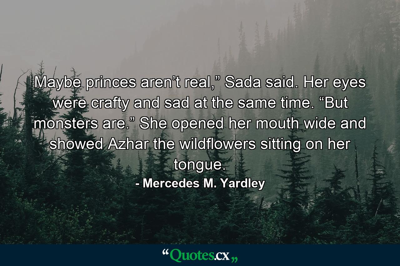 Maybe princes aren’t real,” Sada said. Her eyes were crafty and sad at the same time. “But monsters are.” She opened her mouth wide and showed Azhar the wildflowers sitting on her tongue. - Quote by Mercedes M. Yardley