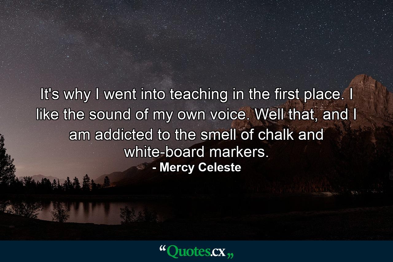 It's why I went into teaching in the first place. I like the sound of my own voice. Well that, and I am addicted to the smell of chalk and white-board markers. - Quote by Mercy Celeste