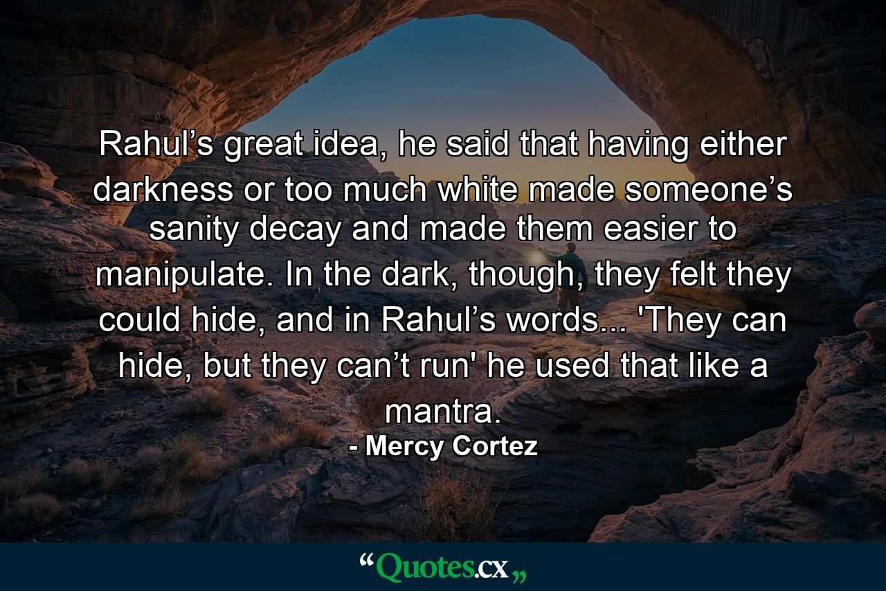 Rahul’s great idea, he said that having either darkness or too much white made someone’s sanity decay and made them easier to manipulate. In the dark, though, they felt they could hide, and in Rahul’s words... 'They can hide, but they can’t run' he used that like a mantra. - Quote by Mercy Cortez