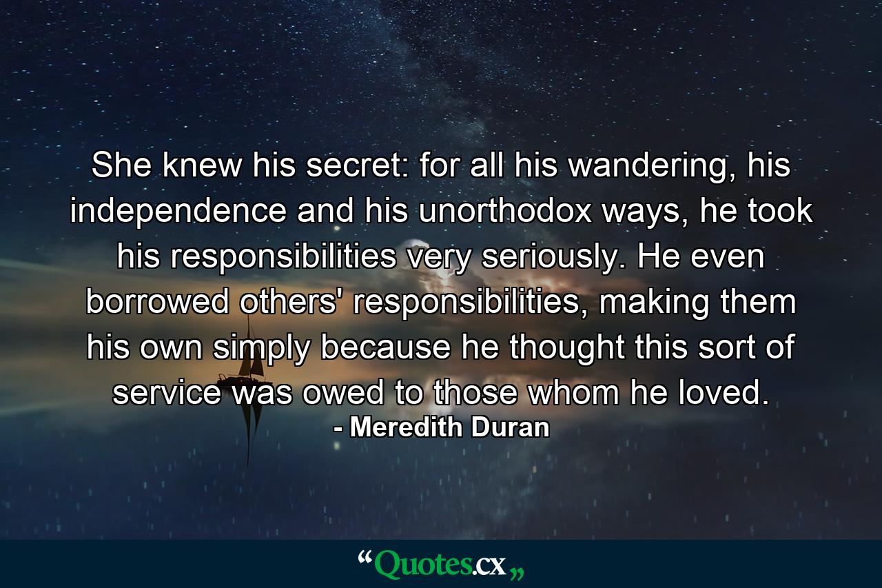 She knew his secret: for all his wandering, his independence and his unorthodox ways, he took his responsibilities very seriously. He even borrowed others' responsibilities, making them his own simply because he thought this sort of service was owed to those whom he loved. - Quote by Meredith Duran