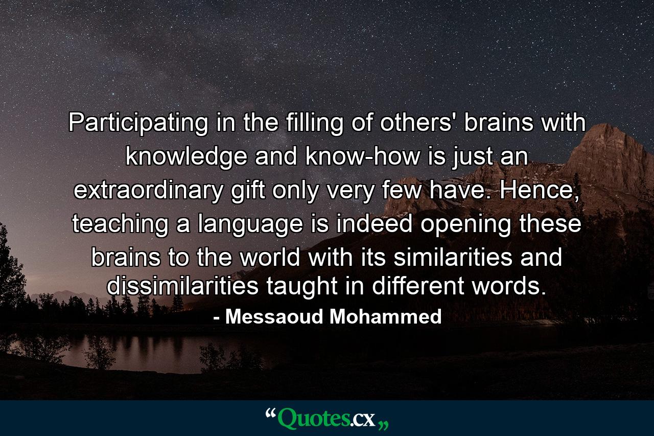 Participating in the filling of others' brains with knowledge and know-how is just an extraordinary gift only very few have. Hence, teaching a language is indeed opening these brains to the world with its similarities and dissimilarities taught in different words. - Quote by Messaoud Mohammed