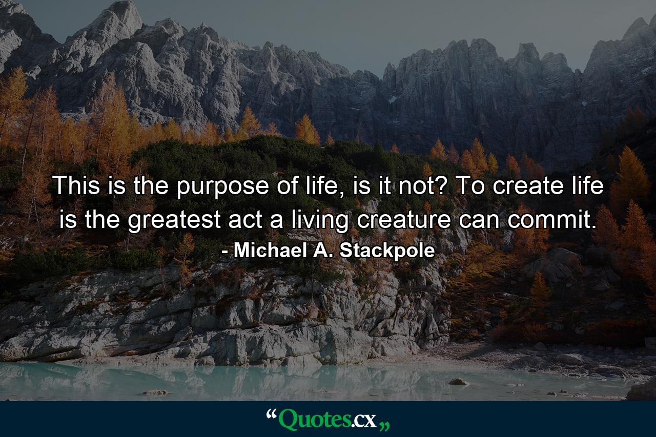 This is the purpose of life, is it not? To create life is the greatest act a living creature can commit. - Quote by Michael A. Stackpole