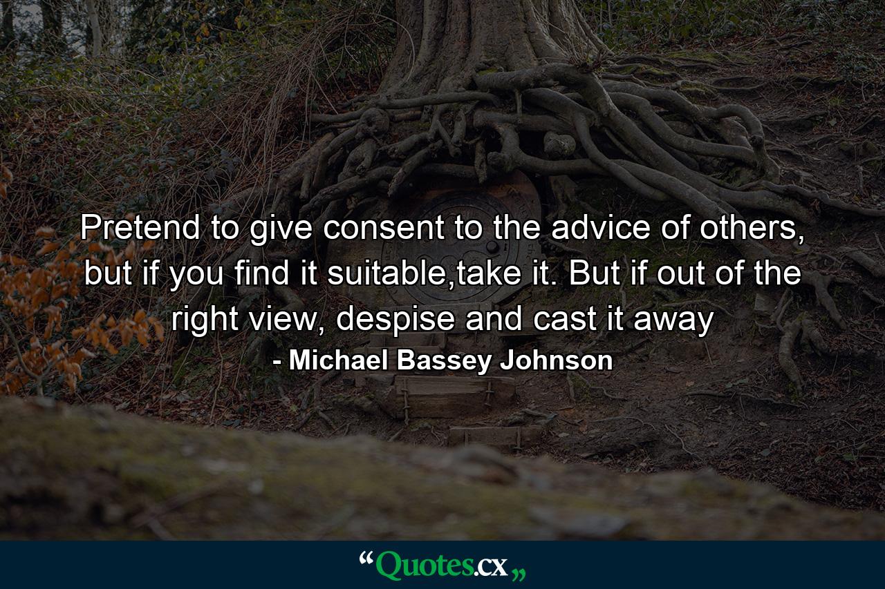 Pretend to give consent to the advice of others, but if you find it suitable,take it. But if out of the right view, despise and cast it away - Quote by Michael Bassey Johnson