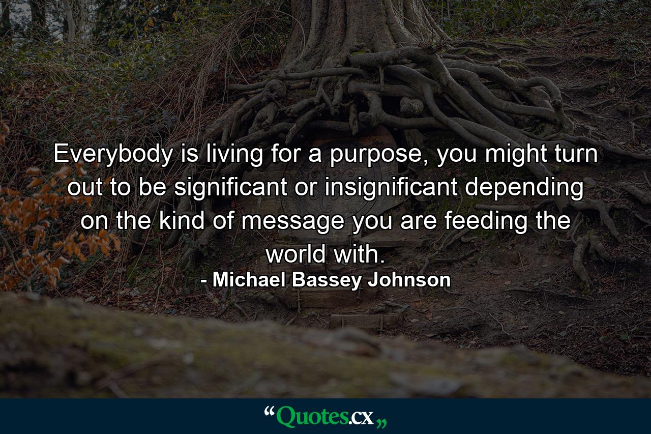 Everybody is living for a purpose, you might turn out to be significant or insignificant depending on the kind of message you are feeding the world with. - Quote by Michael Bassey Johnson