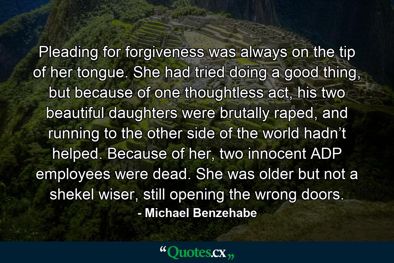 Pleading for forgiveness was always on the tip of her tongue. She had tried doing a good thing, but because of one thoughtless act, his two beautiful daughters were brutally raped, and running to the other side of the world hadn’t helped. Because of her, two innocent ADP employees were dead. She was older but not a shekel wiser, still opening the wrong doors. - Quote by Michael Benzehabe