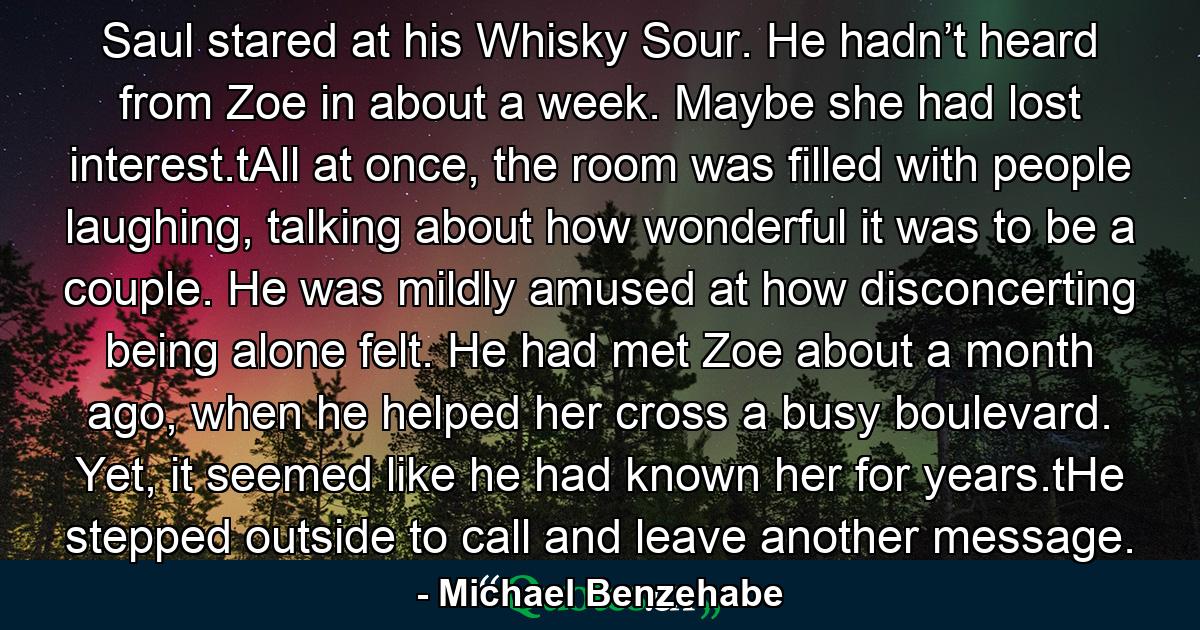 Saul stared at his Whisky Sour. He hadn’t heard from Zoe in about a week. Maybe she had lost interest.tAll at once, the room was filled with people laughing, talking about how wonderful it was to be a couple. He was mildly amused at how disconcerting being alone felt. He had met Zoe about a month ago, when he helped her cross a busy boulevard. Yet, it seemed like he had known her for years.tHe stepped outside to call and leave another message. - Quote by Michael Benzehabe